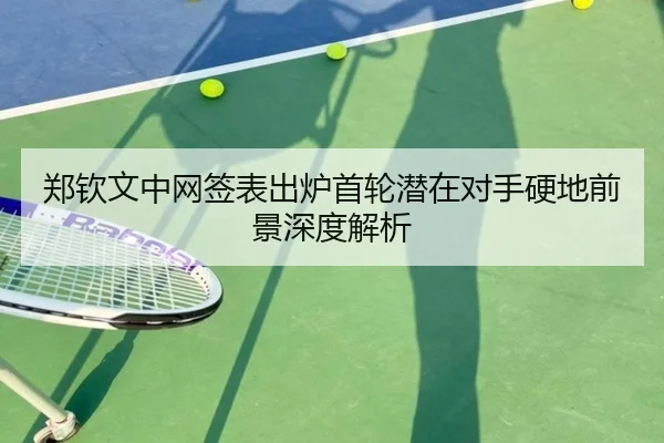 郑钦文中网签表出炉首轮潜在对手硬地前景深度解析
